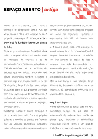 61LibreOffice Magazine – Agosto 2016 |
hospedar seus próprios serviços e arquivos em
nuvem. Num mundo com crescentes ameaças
em torno da segurança, vigilância e
espionagem, essa idéia se tornava mais
importante a cada dia".
A 4 anos e meio atrás, uma empresa foi
constituida em torno do projeto ownCloud. A
empresa levantou mais de US$ 10 milhões
em financiamento de capital de risco. A
empresa tem sido bem-sucedida, e
considerada pelos usuários de aplicações
Open Source um dos mais importantes
projetos de código aberto.
Mas o que levou a essa situação toda?
Claramente, houveram conflitos entre os
interesses da comunidade ownCloud e a
ownCloud Inc., a empresa.
O quê vem depois?O quê vem depois?
Como contribuinte de longa data no KDE,
Karlitschek sempre foi um cara da
comunidade de software livre. Karlitschek
pensa que, enquanto a comunidade
ownCloud estava fazendo um grande
trabalho, a empresa deixou de fazer a sua
idioma da TI. E o alemão, bom… Frank é
alemão e foi colaborador para o KDE por
vários anos e o KDE é uma iniciativa alemã. A
propósito para os que não sabem, o projetoo projeto
ownCloud foi fundado durante um eventoownCloud foi fundado durante um evento
da KDE.da KDE.
Neste artigo, é relatado que Frank Karlitschek
deixou a empresa citando um conflito entre
os interesses da empresa e os da
comunidade. Frank Karlitschek foi fundador e
CTO da ownCloud Inc., e demitiu-se da
empresa que ele fundou. Junto com ele,
alguns engenheiros também deixaram a
empresa, logo após a sua demissão. Já no dia
06 de junho, Swapnil divulgou novo artigo,
discutindo sobre o quê podemos aprender
com o possível colapso da ownCloud Inc. A
renúncia de Karlitschek levantou questões
em torno do futuro da empresa e do projeto
ownCloud em si.
Karlitschek fundou o projeto ownCloud a
cerca de seis anos atrás. Em suas próprias
palavras, o objetivo do projeto era "permitir
que os usuários domésticos, empresas,
universidades e grandes empresas pudessem
ESPAÇO ABERTO | artigo
 