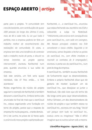 62LibreOffice Magazine – Agosto 2016 |
Karlitschek, a , a ownCloud Inc., anunciou
que estava fechando seu escritório nos EUA e
colocando a culpa na Nextcloud.
"Infelizmente, este anúncio tem consequências
para ownCloud Inc., com sede em Lexington,
MA. Nossos principais credores nos EUA
cancelaram o nosso crédito. Seguindo a lei
americana, somos forçados a fechar as portas
da ownCloud, Inc., com efeito imediato e
rescindir os contratos de 8 empregados",
escreveu o porta-voz da ownCloud Inc., num
post do blog da empresa.
A ownCloud Inc., também acusou Karlitschek
de furtivamente caçar os desenvolvedores.
Embora o próprio Karlitschek disse que ele
gostaria de receber qualquer um da
ownCloud Inc., que desejasse se juntar a
Nextcloud, não está claro que ele tenha ido
tão longe como para caçar desenvolvedores.
Arthur Schiwon, um dos desenvolvedores do
núcleo do projeto e que também estava na
ownCloud Inc., escreveu em seu blog: "Decidi
sair porque nem tudo na ownCloud Inc.,
evoluiu como eu imaginava." Não é difícil
imaginar que os outros saíram sob a mesma
parte para o projeto. "A comunidade tem
crescido bastante, com contribuições de quase
1000 pessoas ao longo dos últimos 6 anos,
mais de 80 a cada mês. Eu sei que nada é
perfeito, mas a empresa poderia ter feito um
trabalho melhor de reconhecimento das
realizações da comunidade. Às vezes, a
empresa tem tido uma tendência de controlar
todo o trabalho muito de perto, e discutir os
temas inerentes ao projeto apenas
internamente", escreveu Karlitschek num
post, quando anunciou a sua saída da
empresa.
Sob este cenário, um fork seria quase
inevitável, não é? Pois então… o fork
aconteceu!
Muitos engenheiros do núcleo do projeto
seguiram o exemplo de Karlitschek e também
deixaram a ownCloud Inc. Embora tenha sido
anunciada no final de maio que a ownCloud
Inc., estava organizando uma fundação em
torno do projeto, parece que a resposta da
empresa foi muito pequena... e tarde demais.
Em 2 de Junho, no prazo de 12 horas após
o anúncio do novo projeto capitaneado por
ESPAÇO ABERTO | artigo
 