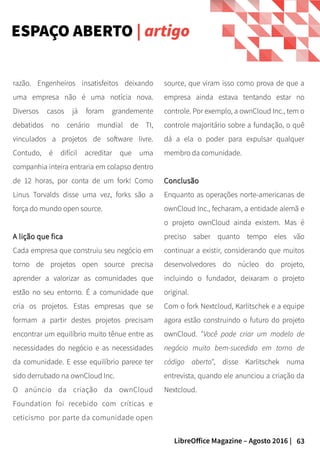 63LibreOffice Magazine – Agosto 2016 |
source, que viram isso como prova de que a
empresa ainda estava tentando estar no
controle. Por exemplo, a ownCloud Inc., tem o
controle majoritário sobre a fundação, o quê
dá a ela o poder para expulsar qualquer
membro da comunidade.
ConclusãoConclusão
Enquanto as operações norte-americanas de
ownCloud Inc., fecharam, a entidade alemã e
o projeto ownCloud ainda existem. Mas é
preciso saber quanto tempo eles vão
continuar a existir, considerando que muitos
desenvolvedores do núcleo do projeto,
incluindo o fundador, deixaram o projeto
original.
Com o fork Nextcloud, Karlitschek e a equipe
agora estão construindo o futuro do projeto
ownCloud. "Você pode criar um modelo de
negócio muito bem-sucedido em torno de
código aberto", disse Karlitschek numa
entrevista, quando ele anunciou a criação da
Nextcloud.
razão. Engenheiros insatisfeitos deixando
uma empresa não é uma notícia nova.
Diversos casos já foram grandemente
debatidos no cenário mundial de TI,
vinculados a projetos de software livre.
Contudo, é difícil acreditar que uma
companhia inteira entraria em colapso dentro
de 12 horas, por conta de um fork! Como
Linus Torvalds disse uma vez, forks são a
força do mundo open source.
A lição que ficaA lição que fica
Cada empresa que construiu seu negócio em
torno de projetos open source precisa
aprender a valorizar as comunidades que
estão no seu entorno. É a comunidade que
cria os projetos. Estas empresas que se
formam a partir destes projetos precisam
encontrar um equilíbrio muito tênue entre as
necessidades do negócio e as necessidades
da comunidade. E esse equilíbrio parece ter
sido derrubado na ownCloud Inc.
O anúncio da criação da ownCloud
Foundation foi recebido com críticas e
ceticismo por parte da comunidade open
ESPAÇO ABERTO | artigo
 