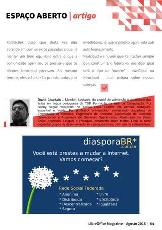 64LibreOffice Magazine – Agosto 2016 |
investidores, já que o projeto agora está sob
auto financiamento.
Nextcloud é a nuvem que Karlitschek sempre
quis construir. E o futuro vai nos dizer qual
será o tipo de “nuvem” - ownCloud ou
Nextcloud – que pairara sobre nossas
cabeças.
Karlitschek disse que desta vez eles
aprenderam com os erros passados e que irá
manter um bom equilíbrio entre o que a
comunidade open source precisa e que os
clientes Nextcloud precisam. Ao mesmo
tempo, eles não serão pressionados por
David Jourdain – Membro fundador, do comitê de admissão e moderador das
listas em língua portuguesa da TDF. Formação na área de Computação. Por
hobby, segue “mexendo” no Kernel Linux. Fluente em alemão, português,
espanhol e inglês. Foi professor universitário, ministrando disciplinas de
Engenharia de Software, Engenharia de Sistemas, Construção de Sistemas
Operacionais e Arquitetura de Sistemas Operacionais. Palestrante no Brasil,
Chile, Argentina, Uruguai e Paraguai, ensinando sobre Kernel Linux e como
organizar grupos de desenvolvedores e pesquisadores, com uso de software livre.
ESPAÇO ABERTO | artigo
 
