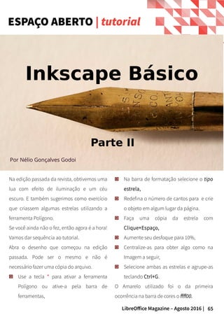 65LibreOffice Magazine – Agosto 2016 |
Na edição passada da revista, obtivemos uma
lua com efeito de iluminação e um céu
escuro. E também sugerimos como exercício
que criassem algumas estrelas utilizando a
ferramenta Polígono.
Se você ainda não o fez, então agora é a hora!
Vamos dar sequência ao tutorial.
Abra o desenho que começou na edição
passada. Pode ser o mesmo e não é
necessário fazer uma cópia do arquivo.
Use a tecla * para ativar a ferramenta
Polígono ou ative-a pela barra de
ferramentas,
Na barra de formatação selecione o tipo
estrela,
Redefina o número de cantos para e crie
o objeto em algum lugar da página.
Faça uma cópia da estrela com
Clique+Espaço,
Aumente seu desfoque para 10%,
Centralize-as para obter algo como na
Imagem a seguir,
Selecione ambas as estrelas e agrupe-as
teclando Ctrl+G.
O Amarelo utilizado foi o da primeira
ocorrência na barra de cores o ffff00.
ESPAÇO ABERTO | tutorial
Por Nélio Gonçalves Godoi
Inkscape Básico
Parte II
 