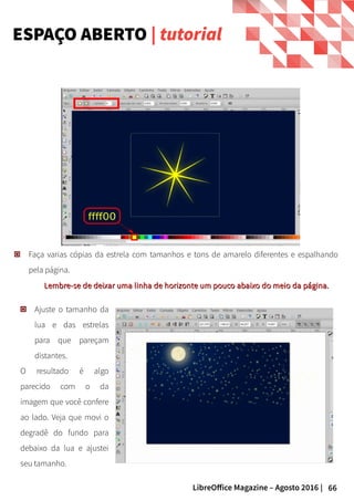 66LibreOffice Magazine – Agosto 2016 |
Faça varias cópias da estrela com tamanhos e tons de amarelo diferentes e espalhando
pela página.
Lembre-se de deixar uma linha de horizonte um pouco abaixo do meio da página.Lembre-se de deixar uma linha de horizonte um pouco abaixo do meio da página.
ESPAÇO ABERTO | tutorial
Ajuste o tamanho da
lua e das estrelas
para que pareçam
distantes.
O resultado é algo
parecido com o da
imagem que você confere
ao lado. Veja que movi o
degradê do fundo para
debaixo da lua e ajustei
seu tamanho.
 