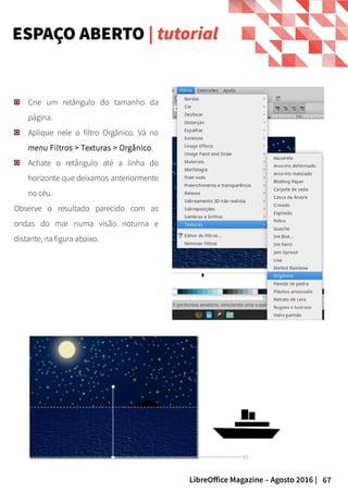 67LibreOffice Magazine – Agosto 2016 |
Crie um retângulo do tamanho da
página.
Aplique nele o filtro Orgânico. Vá no
menu Filtros > Texturas > Orgânico.
Achate o retângulo até a linha do
horizonte que deixamos anteriormente
no céu.
Observe o resultado parecido com as
ondas do mar numa visão noturna e
distante, na figura abaixo.
ESPAÇO ABERTO | tutorial
 