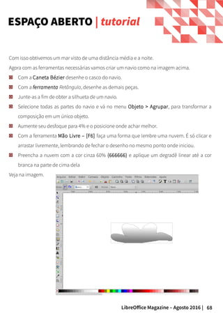 68LibreOffice Magazine – Agosto 2016 |
Com isso obtivemos um mar visto de uma distância média e a noite.
Agora com as ferramentas necessárias vamos criar um navio como na imagem acima.
Com a Caneta Bézier desenhe o casco do navio.
Com a ferramenta Retângulo, desenhe as demais peças.
Junte-as a fim de obter a silhueta de um navio.
Selecione todas as partes do navio e vá no menu Objeto > Agrupar, para transformar a
composição em um único objeto.
Aumente seu desfoque para 4% e o posicione onde achar melhor.
Com a ferramenta Mão Livre – [F6] faça uma forma que lembre uma nuvem. É só clicar e
arrastar livremente, lembrando de fechar o desenho no mesmo ponto onde iniciou.
Preencha a nuvem com a cor cinza 60% (666666) e aplique um degradê linear até a cor
branca na parte de cima dela
Veja na imagem.
ESPAÇO ABERTO | tutorial
 