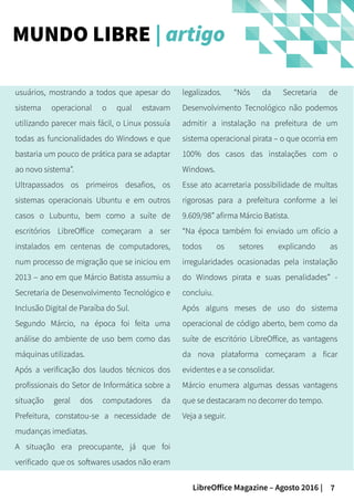 7LibreOffice Magazine – Agosto 2016 |
MUNDO LIBRE | artigo
usuários, mostrando a todos que apesar do
sistema operacional o qual estavam
utilizando parecer mais fácil, o Linux possuía
todas as funcionalidades do Windows e que
bastaria um pouco de prática para se adaptar
ao novo sistema”.
Ultrapassados os primeiros desafios, os
sistemas operacionais Ubuntu e em outros
casos o Lubuntu, bem como a suíte de
escritórios LibreOffice começaram a ser
instalados em centenas de computadores,
num processo de migração que se iniciou em
2013 – ano em que Márcio Batista assumiu a
Secretaria de Desenvolvimento Tecnológico e
Inclusão Digital de Paraíba do Sul.
Segundo Márcio, na época foi feita uma
análise do ambiente de uso bem como das
máquinas utilizadas.
Após a verificação dos laudos técnicos dos
profissionais do Setor de Informática sobre a
situação geral dos computadores da
Prefeitura, constatou-se a necessidade de
mudanças imediatas.
A situação era preocupante, já que foi
verificado que os softwares usados não eram
legalizados. “Nós da Secretaria de
Desenvolvimento Tecnológico não podemos
admitir a instalação na prefeitura de um
sistema operacional pirata – o que ocorria em
100% dos casos das instalações com o
Windows.
Esse ato acarretaria possibilidade de multas
rigorosas para a prefeitura conforme a lei
9.609/98” afirma Márcio Batista.
“Na época também foi enviado um ofício a
todos os setores explicando as
irregularidades ocasionadas pela instalação
do Windows pirata e suas penalidades” -
concluiu.
Após alguns meses de uso do sistema
operacional de código aberto, bem como da
suíte de escritório LibreOffice, as vantagens
da nova plataforma começaram a ficar
evidentes e a se consolidar.
Márcio enumera algumas dessas vantagens
que se destacaram no decorrer do tempo.
Veja a seguir.
 