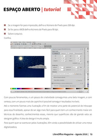 70LibreOffice Magazine – Agosto 2016 |
ESPAÇO ABERTO | tutorial
Se a imagem for para impressão, defina o Número de Pixels para 300 dpi.
Se for para a WEB defina Número de Pixels para 90 dpi.
Salve o arquivo.
Confira.
Com poucas ferramentas, e um pouco de criatividade conseguimos uma bela imagem, e com
certeza, com um pouco mais de capricho é possível conseguir resultados incríveis.
Até o momento fizemos uma ilustração a fim de mostrar uma parte do potencial do Inkscape
para essa finalidade, apesar de ser algo mais fácil para quem tem um conhecimento maior em
técnicas de desenho, conhecimentos esses, mesmo que superficiais são de grande valia ao
designer gráfico. A área do design é muito ampla.
Para quem quer se aventurar pelas ilustrações, têm ainda a possibilidade de utilizar uma mesa
digitalizadora.
 
