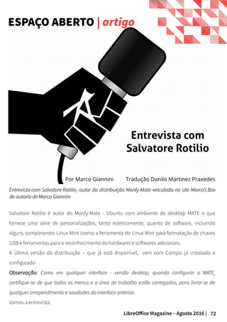 72LibreOffice Magazine – Agosto 2016 |
Entrevista com Salvatore RotilioEntrevista com Salvatore Rotilio, autor da distribuição Monfy-Mate veiculada no site, autor da distribuição Monfy-Mate veiculada no site Marco’s BoxMarco’s Box
de autoria de Marco Gianninide autoria de Marco Giannini
Salvatore Rotilio é autor do Monfy-Mate - Ubuntu com ambiente de desktop MATE e que
fornece uma série de personalizações, tanto esteticamente, quanto de software, incluindo
alguns componentes Linux Mint (como a ferramenta do Linux Mint para formatação de chaves
USB e ferramentas para o reconhecimento do hardware) e softwares adicionais.
A última versão da distribuição – que já está disponível, vem com Compiz já instalado e
configurado
Observação:Observação: Como em qualquer interface - versão desktop, quando configurar o MATE,Como em qualquer interface - versão desktop, quando configurar o MATE,
certifique-se de que todos os menus e a área de trabalho estão carregados, para livrar-se decertifique-se de que todos os menus e a área de trabalho estão carregados, para livrar-se de
qualquer arrependimento e saudades da interface anterior.qualquer arrependimento e saudades da interface anterior.
Vamos a entrevista.
ESPAÇO ABERTO | artigo
Por Marco Giannini
Entrevista com
Salvatore Rotilio
Tradução Danilo Martinez Praxedes
 