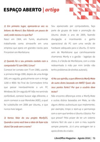73LibreOffice Magazine – Agosto 2016 |
Sou apaixonado por computadores, faço
parte de grupos de teste e promoção do
Ubuntu desde o ano de 2009, fazendo
divulgação e incentivando o ganho
operacional do PC com uma versão de
hardware adequada para o Ubuntu. O nome
vem de Monfalcone que carinhosamente
chamamos Monfy e o gavião - logotipo da
distro, é o falcão de Monfalcone, com a crista
redesenhado à mão por mim (então não
tenho problemas de direitos autorais).
4) Na sua opinião, o que diferencia Monfy-Mate4) Na sua opinião, o que diferencia Monfy-Mate
de outra distro baseada em MATE? Quais sãode outra distro baseada em MATE? Quais são
seus pontos fortes? Por que o usuário deveseus pontos fortes? Por que o usuário deve
testar?testar?
Não encontro diferenças entre a Monfy-Mate
e outras distros baseadas em Mate, se não
alguns efeitos audiovisuais que implementei,
por exemplo, limpo o start-up e permaneço
com o som que lembra o Ubuntu clássico. Por
que provar? Pelo prazer de ter um sistema
italiano fácil de usar e com o meu suporte
sempre presente. Já é uma vantagem ter o
apoio direto do criador.
1) Em primeiro lugar, apresente-se aos os1) Em primeiro lugar, apresente-se aos os
leitores do Marco's Box falando um pouco deleitores do Marco's Box falando um pouco de
você, onde nasceu e o que faz?você, onde nasceu e o que faz?
Nasci em 1964, em Turim, atualmente
trabalhando como almoxarife em uma
empresa que opera em grandes navios para
Fincantieri em Monfalcone.
2) Quando foi o seu primeiro contato com o2) Quando foi o seu primeiro contato com o
computador? E com GNU / Linux?computador? E com GNU / Linux?
Comecei ter contato com TI em 1985, usando
a primeira Amiga 1000, depois de uma Amiga
500, em seguida, gradualmente com o Amiga
1200 e 4000. No final do Commodore tinha
que passar inevitavelmente a um PC
Windows 98. Em seguida XP. Não me sentindo
confortável, comecei buscar algo diferente, e
assim comecei a usar Mandrake (KDE), o qual
foi substituído em 2008 por Ubuntu, e que
nunca mais larguei.
3) Vamos falar do seu projeto MonfyOS.3) Vamos falar do seu projeto MonfyOS.
Quando e como você teve a ideia de fazer estaQuando e como você teve a ideia de fazer esta
distro? De onde vem o nome?distro? De onde vem o nome?
ESPAÇO ABERTO | artigo
 