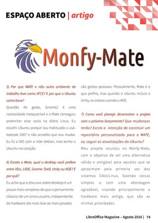 74LibreOffice Magazine – Agosto 2016 |
ESPAÇO ABERTO | artigo
são gostos pessoais. Pessoalmente, Mate é o
que prefiro, mas quando o Ubuntu incluía o
Unity, eu estava usando o KDE.
7) Como você planeja desenvolver o projeto7) Como você planeja desenvolver o projeto
com o próximo lançamento?com o próximo lançamento? Que mudançasQue mudanças
terão? Existe a intenção de construir umterão? Existe a intenção de construir um
repositório personalizado para o MATE,repositório personalizado para o MATE,
ou seguir as atualizações do Ubuntu?ou seguir as atualizações do Ubuntu?
Meu projeto resultou no Monfy-Mate,
com o objetivo de ser uma alternativa
válida e amigável para aqueles que se
aproximam pela primeira vez dos
sistemas GNU/Linux, fazendo coisas
simples e com uma abordagem
agradável, visando principalmente o
hardware mais antigo, que são as
minhas prioridades.
5) Por que MATE e não outro ambiente de5) Por que MATE e não outro ambiente de
trabalho leve como XFCE? E por que o Ubuntutrabalho leve como XFCE? E por que o Ubuntu
como base?como base?
Questão de gosto, Gnome2 é uma
necessidade inesquecível e o Mate conseguiu
preencher esse vazio na distro Linux. Eu
escolhi Ubuntu porque sou habituado a usá-
lodesde 2007 e não acredito que vou mudar.
Eu fiz a ISO com a mãe debian, mas tenho o
Ubuntu no coração.
6) Exceto o Mate, qual o desktop você prefere6) Exceto o Mate, qual o desktop você prefere
entre Xfce, LXDE, Gnome Shell, Unity ou KDE? Eentre Xfce, LXDE, Gnome Shell, Unity ou KDE? E
por quê?por quê?
Eu acho que o discurso sobre desktop é um
pouco mais complexo do que o pensamento
clássico de um único usuário, Independente
do hardware (do mais leve ao mais pesado)
 