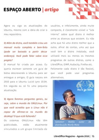 75LibreOffice Magazine – Agosto 2016 |
ESPAÇO ABERTO | artigo
usuários, e infelizmente, ainda muito
compacto, é claramente visível a "luta
interna" sobre qual distro é melhor
entre as diversas que existem. Eu não
acho que há uma distro melhor que a
outra, afinal de contas, uma vez que
você tem a distro instalada, você
utilizará mais ou menos os mesmos
programas de outras distros, como o
LibreOffice, GIMP, Audacity, Firefox etc.
Felizmente cada distro é tão flexível,
que você pode usar programas
alternativos.
Agora eu sigo as atualizações do
Ubuntu, mesmo com a ideia de criar o
meu repositório.
8) Além da distro, você também criou um8) Além da distro, você também criou um
manual muito completo e bem-feitomanual muito completo e bem-feito
(pode ser baixado a partir(pode ser baixado a partir dessedesse
endereçoendereço). Você pode falar sobre esse). Você pode falar sobre esse
projeto?projeto?
O manual foi criado por acaso. Eu
queria escrever somente um guia de
bolso descrevendo o Ubuntu para ser
entregue a amigos. O guia nasceu em
2010 para o Ubuntu Lucid Lynx 10.04.
Em seguida eu só fiz uma pequena
atualização.
9) Agora faremos perguntas gerais, ou9) Agora faremos perguntas gerais, ou
seja, sobre o mundo do GNU/Linux. Porseja, sobre o mundo do GNU/Linux. Por
que você acredita que o Linux não éque você acredita que o Linux não é
capaz de afirmar-se no mundo docapaz de afirmar-se no mundo do
desktop? O que está faltando?desktop? O que está faltando?
Os sistemas GNU/Linux não têm
publicidade, estão atualmente
vinculados a um grupo limitado de
Salvatori Rotilio autor da
distribuição Monfy-Mate
 