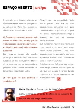 76LibreOffice Magazine – Agosto 2016 |
ESPAÇO ABERTO | artigo
Obrigado por esta oportunidade. Tenho
muitas pessoas para dar os meus
agradecimentos, começando com quem
conscientemente me ajudou e depois quem
me ajudou inconscientemente.Começo a
agradecer aos que me ajudaram
inconscientemente.
Eu li muitos sites, incluindo este mesmo, com
quem aprendi muito, experimentei muito,
resolvi muitos problemas. Então, meus
agradecimentos vão para você e para todos
aqueles que têm sites dedicados às questões
sobre os sistemas GNU/Linux.
A ajuda consciente é oferecida para todos os
meus amigos presentes nos meus perfis no
site, que com as suas demandas, dúvidas,
problemas e apoio me incentivaram para
melhorar meu remix.
Por exemplo, se eu instalar a distro Arch e
colocar exatamente a mesma aplicação que
eu coloquei no Monfy-Mate baseada no
Ubuntu, eu iria usá-la da mesma forma.
10) Faremos agora uma das perguntas mais10) Faremos agora uma das perguntas mais
comuns do Marco's Box, ou seja, que sãocomuns do Marco's Box, ou seja, que são
relacionados com a sua orientação “religiosa”:relacionados com a sua orientação “religiosa”:
você é pró Torvalds ou pró Stallman? Expliquevocê é pró Torvalds ou pró Stallman? Explique
sua escolha.sua escolha.
Boa pergunta. Ambos são grandes
personagens, ambos têm feito coisas boas e
outras não tão boas assim, porém é difícil de
alinhar totalmente com um ou com outro. A
galinha ou o ovo? Entre os dois escolho um
bom prato de macarrão com molho.
11) Para quem vão suas saudações e11) Para quem vão suas saudações e
agradecimentos?agradecimentos?
Marco Giannini – Escritor fixo do Marco’s Box, blog que
evoluiu tornando-se um ponto de referência no panorama do
software livre e de código aberto italiano.
 