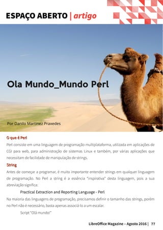 77LibreOffice Magazine – Agosto 2016 |
O que é PerlO que é Perl
Perl consiste em uma linguagem de programação multiplataforma, utilizada em aplicações de
CGI para web, para administração de sistemas Linux e também, por várias aplicações que
necessitam de facilidade de manipulação de strings.
StringString
Antes de começar a programar, é muito importante entender strings em qualquer linguagem
de programação. No Perl a string é a essência “inspirativa” desta linguagem, pois a sua
abreviação significa:
Practical Extraction and Reporting Language - Perl
Na maioria das linguagens de programação, precisamos definir o tamanho das strings, porém
no Perl não é necessário, basta apenas associá-lo a um escalar.
Script “Olá mundo!”
ESPAÇO ABERTO | artigo
Ola Mundo_Mundo Perl
Por Danilo Martinez Praxedes
 