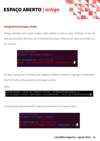 78LibreOffice Magazine – Agosto 2016 |
Strings dentro de aspas simplesStrings dentro de aspas simples
Strings colocadas entre aspas simples, serão exibidas na tela, ou seja, impressas na tela do
jeito que elas foram definidas, sem o conteúdo da string e inclusive com barra ao contrário ().
Por exemplo:
ESPAÇO ABERTO | artigo
Ou seja, a string não é chamada pelo programa (software), porque a linguagem considerará e
imprimirá tudo na tela que estiver entre aspas simples.
Saída:
Contudo há solução, basta definir depois do comando print as aspas duplas:
 