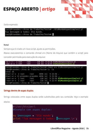 79LibreOffice Magazine – Agosto 2016 |
ESPAÇO ABERTO | artigo
Saída esperada:
Nota!
Sempre que é criado um novo script, ajuste as permissões.
Abaixo executaremos o comando chmod a+x [Nome do Arquivo que contém o script] para
conceder permissão para execução do arquivo:
Strings dentro de aspas duplasStrings dentro de aspas duplas
Strings colocadas entre aspas duplas serão substituídas pelo seu conteúdo. Veja o exemplo
abaixo:
 