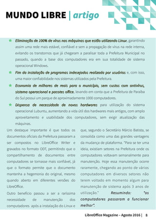 8LibreOffice Magazine – Agosto 2016 |
MUNDO LIBRE | artigo
Um destaque importante é que todos os
documentos oficiais da Prefeitura passaram a
ser compostos no LibreOffice Writer e
gravados no formato ODT, permitindo que o
compartilhamento de documentos entre
computadores se tornasse mais confiável, já
que o formato permite que o documento
mantenha a hegemonia do original, mesmo
quando aberto em diferentes versões do
LibreOffice.
Outro benefício passou a ser a raríssima
necessidade de manutenção dos
computadores após a instalação do Linux e
Eliminação de 100% de vírus nas máquinas que estão utilizando LinuxEliminação de 100% de vírus nas máquinas que estão utilizando Linux, garantindo
assim uma rede mais estável, confiável e sem a propagação de vírus na rede interna,
evitando os transtornos que já chegaram a paralisar toda a Prefeitura Municipal no
passado, quando a base dos computadores era em sua totalidade de sistema
operacional Windows.
Fim da instalação de programas indesejados realizada por usuáriosFim da instalação de programas indesejados realizada por usuários e, com isso,
uma maior confiabilidade nos sistemas utilizados pela Prefeitura.
Economia de milhares de reais para o município, sem custos com antivírus,Economia de milhares de reais para o município, sem custos com antivírus,
sistema operacional e pacotes officesistema operacional e pacotes office, levando em conta que a Prefeitura de Paraíba
do Sul possui um parque de aproximadamente 1000 computadores.
Dispensa de necessidade de novos hardwaresDispensa de necessidade de novos hardwares para utilização do sistema
operacional Lubuntu, aumentando a vida útil dos hardwares mais antigos, com amplo
aproveitamento e usabilidade dos computadores, sem exigir atualização das
máquinas.
que, segundo o Secretário Márcio Batista, se
consolida como uma das grandes vantagens
da mudança de plataforma. “Para se ter uma
ideia, existiam setores na Prefeitura onde os
computadores voltavam semanalmente para
manutenção. Hoje essa manutenção ocorre
raramente, chegando ao ponto de vários
computadores em diversos setores não
terem voltado em momento algum para
manutenção de sistema após 3 anos de
utilização.” Resumindo: “osResumindo: “os
computadores passaram a funcionarcomputadores passaram a funcionar
melhor”.melhor”.
 