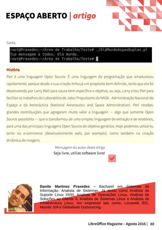 80LibreOffice Magazine – Agosto 2016 |
ESPAÇO ABERTO | artigo
Saída:
HistóriaHistória
Perl é uma linguagem Open Source. É uma linguagem de programação que amadureceu
rapidamente, porque desde a sua criação tinha já um propósito bem definido, tanto que ela foi
desenvolvida por Larry Wall para causa bem específica e objetiva, ou seja, Larry criou Perl para
facilitar os trabalhos do Laboratório de Jatos Propulsores da NASA - Administração Nacional do
Espaço e da Aeronáutica (National Aeronautics and Space Administration). Perl recebeu
grandes contribuições que agregaram muito valor a linguagem — algo que somente Open
Source possibilita — que o transformou de uma simples linguagem de extração e de relatórios,
para uma das principais linguagens Open Source de objetivo genérico. Hoje podemos utilizá-lo,
tanto no e-commerce (desenvolvimento web, por exemplo), como também na criação
dinâmica de imagens.
Mensagem do autor deste artigo
Seja livre, utilize software livre!
Danilo Martinez Praxedes – Bacharel em Sistemas de
Informação. Analista de Sistemas. Já atuou como Analista de
Suporte Linux I/II/III, Analista de Operações Linux, Analista de
Soluções ao Cliente II, Analista de Sistemas Linux e Analista de
Infraestrutura Linux, em empresas tais como, Locaweb IDC,
Mandic S/A e Globalweb Outsourcing.
 