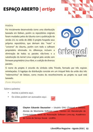 82LibreOffice Magazine – Agosto 2016 |
ESPAÇO ABERTO | artigo
História
Foi inicialmente desenvolvida como uma distribuiçãoFoi inicialmente desenvolvida como uma distribuição
baseada em Debian, porém os repositórios originaisbaseada em Debian, porém os repositórios originais
foram mudados pelos do Ubuntu com a publicação daforam mudados pelos do Ubuntu com a publicação da
versão 2.0, no verão de 2008. O projeto hospeda seusversão 2.0, no verão de 2008. O projeto hospeda seus
próprios repositórios, que derivam dos "main" epróprios repositórios, que derivam dos "main" e
"universe" do Ubuntu, porém com todo o software"universe" do Ubuntu, porém com todo o software
proprietário eliminado. As diferenças incluem aproprietário eliminado. As diferenças incluem a
eliminação de todos os pacotes não-livres e aeliminação de todos os pacotes não-livres e a
substituição do kernel Linux original pela versão semsubstituição do kernel Linux original pela versão sem
firmware proprietário Linux-libre, e a adição de diversosfirmware proprietário Linux-libre, e a adição de diversos
pacotes.pacotes.
Sobre a palestra:
● Assista a palestra aqui.
● Os slides podem ser acessados aqui.
Clayton Eduardo Dausacker – Usuário GNU (Trisquel e Debian).
Ativista do Movimento Software Livre. Técnico em Manutenção de
Computadores. Sócio da Associação Software Livre.org. Acadêmico
do Curso de Serviço Social - ULBRA.
O nome do projeto é oriundo do símbolo celta Tríscele, formado por três espiraisO nome do projeto é oriundo do símbolo celta Tríscele, formado por três espirais
entrelaçadas. O logotipo da distribuição consiste em um trisquel feito da união dos trêsentrelaçadas. O logotipo da distribuição consiste em um trisquel feito da união dos três
"redemoinhos" de Debian, como mostra do reconhecimento ao projeto na qual está"redemoinhos" de Debian, como mostra do reconhecimento ao projeto na qual está
baseado.baseado.
(Fonte: Wikipédia)
 
