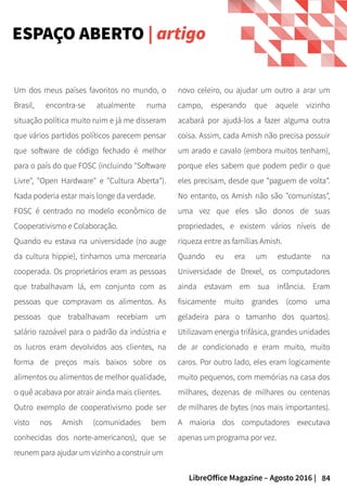 84LibreOffice Magazine – Agosto 2016 |
novo celeiro, ou ajudar um outro a arar um
campo, esperando que aquele vizinho
acabará por ajudá-los a fazer alguma outra
coisa. Assim, cada Amish não precisa possuir
um arado e cavalo (embora muitos tenham),
porque eles sabem que podem pedir o que
eles precisam, desde que "paguem de volta".
No entanto, os Amish não são "comunistas",
uma vez que eles são donos de suas
propriedades, e existem vários níveis de
riqueza entre as famílias Amish.
Quando eu era um estudante na
Universidade de Drexel, os computadores
ainda estavam em sua infância. Eram
fisicamente muito grandes (como uma
geladeira para o tamanho dos quartos).
Utilizavam energia trifásica, grandes unidades
de ar condicionado e eram muito, muito
caros. Por outro lado, eles eram logicamente
muito pequenos, com memórias na casa dos
milhares, dezenas de milhares ou centenas
de milhares de bytes (nos mais importantes).
A maioria dos computadores executava
apenas um programa por vez.
Um dos meus países favoritos no mundo, o
Brasil, encontra-se atualmente numa
situação política muito ruim e já me disseram
que vários partidos políticos parecem pensar
que software de código fechado é melhor
para o país do que FOSC (incluindo "Software
Livre", "Open Hardware" e "Cultura Aberta").
Nada poderia estar mais longe da verdade.
FOSC é centrado no modelo econômico de
Cooperativismo e Colaboração.
Quando eu estava na universidade (no auge
da cultura hippie), tinhamos uma mercearia
cooperada. Os proprietários eram as pessoas
que trabalhavam lá, em conjunto com as
pessoas que compravam os alimentos. As
pessoas que trabalhavam recebiam um
salário razoável para o padrão da indústria e
os lucros eram devolvidos aos clientes, na
forma de preços mais baixos sobre os
alimentos ou alimentos de melhor qualidade,
o quê acabava por atrair ainda mais clientes.
Outro exemplo de cooperativismo pode ser
visto nos Amish (comunidades bem
conhecidas dos norte-americanos), que se
reunem para ajudar um vizinho a construir um
ESPAÇO ABERTO | artigo
 
