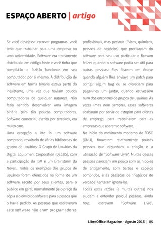 85LibreOffice Magazine – Agosto 2016 |
profissionais, mas pessoas (físicos, químicos,
pessoas de negócios) que precisavam do
software para seu uso particular e ficavam
felizes quando o software podia ser útil para
outras pessoas. Eles ficavam em êxtase
quando alguém lhes enviava um patch para
corrigir algum bug ou se ofereciam para
pagar-lhes um jantar, quando estivessem
num dos encontros de grupos de usuários. Às
vezes (mas nem sempre), esses softwares
acabaram por servir de estopim para ofertas
de emprego, para trabalharem para as
empresas que usaram o software.
No início do movimento moderno de FOSC
(GNU), houveram relativamente poucas
pessoas que expunham a criação e a
utilização de "Software Livre". Muitas dessas
pessoas pareciam um pouco com os hippies
de antigamente, com barbas e cabelos
compridos, e as pesssoas de "negócios de
verdade" tentaram ignorá-los.
Todas estas razões (e muitas outras) nos
ajudam a entender porquê pessoas, ainda
hoje, escrevem "Software Livre".
Se você desejasse escrever programas, você
teria que trabalhar para uma empresa ou
uma universidade. Software era tipicamente
distribuído em código fonte e você tinha que
compilá-lo e fazê-lo funcionar em seu
computador, por si mesmo. A distribuição de
software em forma binária estava perto do
inexistente, uma vez que haviam poucos
computadores de qualquer natureza. Não
fazia sentido desenvolver uma imagem
binária para tão poucos computadores.
Software comercial, escrito por terceiros, era
muito caro.
Uma excepção a isto foi um software
comprado, resultado de várias bibliotecas de
grupos de usuários. O Grupo de Usuários da
Digital Equipment Corporation (DECUS), com
a participação da IBM e um Brainstorm da
Novell. Todos os exemplos dos grupos de
usuários foram oferecidos na forma de um
software escrito por seus clientes, para o
público em geral, normalmente pelo preço da
cópia e o envio do software para a pessoa que
o havia pedido. As pessoas que escreveram
este software não eram programadores
ESPAÇO ABERTO | artigo
 