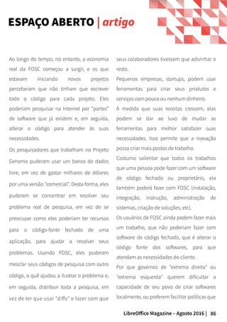 86LibreOffice Magazine – Agosto 2016 |
ESPAÇO ABERTO | artigo
seus colaboradores tivessem que adivinhar o
resto.
Pequenas empresas, startups, podem usar
ferramentas para criar seus produtos e
serviços com pouco ou nenhum dinheiro.
À medida que suas receitas crescem, elas
podem se dar ao luxo de mudar as
ferramentas para melhor satisfazer suas
necessidades. Isso permite que a inovação
possa criar mais postos de trabalho.
Costumo salientar que todos os trabalhos
que uma pessoa pode fazer com um software
de código fechado ou proprietário, ela
também poderá fazer com FOSC (instalação,
integração, instrução, administração de
sistemas, criação de soluções, etc).
Os usuários de FOSC ainda podem fazer mais
um trabalho, que não poderiam fazer com
software de código fechado, que é alterar o
código fonte dos softwares, para que
atendam as necessidades do cliente.
Por que governos de "extrema direita" ou
"extrema esquerda" querem dificultar a
capacidade de seu povo de criar softwares
localmente, ou preferem facilitar políticas que
Ao longo do tempo, no entanto, a economia
real da FOSC começou a surgir, e os que
estavam iniciando novos projetos
perceberam que não tinham que escrever
todo o código para cada projeto. Eles
poderiam pesquisar na Internet por “partes”
de software que já existem e, em seguida,
alterar o código para atender às suas
necessidades.
Os pesquisadores que trabalham no Projeto
Genoma puderam usar um banco de dados
livre, em vez de gastar milhares de dólares
por uma versão "comercial". Desta forma, eles
puderam se concentrar em resolver seu
problema real de pesquisa, em vez de se
preocupar como eles poderiam ter recursos
para o código-fonte fechado de uma
aplicação, para ajudar a resolver seus
problemas. Usando FOSC, eles puderam
mesclar seus códigos de pesquisa com outro
código, o quê ajudou a ilustrar o problema e,
em seguida, distribuir toda a pesquisa, em
vez de ter que usar "diffs" e fazer com que
 