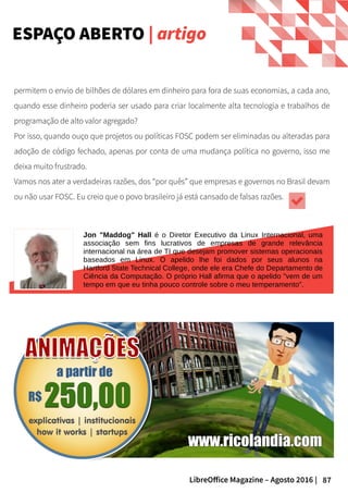 87LibreOffice Magazine – Agosto 2016 |
ESPAÇO ABERTO | artigo
Jon "Maddog" Hall é o Diretor Executivo da Linux Internacional, uma
associação sem fins lucrativos de empresas de grande relevância
internacional na área de TI que desejam promover sistemas operacionais
baseados em Linux. O apelido lhe foi dados por seus alunos na
Hartford State Technical College, onde ele era Chefe do Departamento de
Ciência da Computação. O próprio Hall afirma que o apelido "vem de um
tempo em que eu tinha pouco controle sobre o meu temperamento".
permitem o envio de bilhões de dólares em dinheiro para fora de suas economias, a cada ano,
quando esse dinheiro poderia ser usado para criar localmente alta tecnologia e trabalhos de
programação de alto valor agregado?
Por isso, quando ouço que projetos ou políticas FOSC podem ser eliminadas ou alteradas para
adoção de código fechado, apenas por conta de uma mudança política no governo, isso me
deixa muito frustrado.
Vamos nos ater a verdadeiras razões, dos “por quês” que empresas e governos no Brasil devam
ou não usar FOSC. Eu creio que o povo brasileiro já está cansado de falsas razões.
 