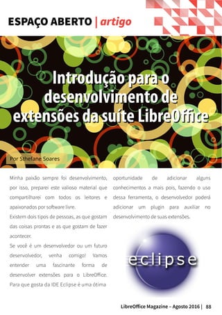 88LibreOffice Magazine – Agosto 2016 |
ESPAÇO ABERTO | artigo
oportunidade de adicionar alguns
conhecimentos a mais pois, fazendo o uso
dessa ferramenta, o desenvolvedor poderá
adicionar um plugin para auxiliar no
desenvolvimento de suas extensões.
Minha paixão sempre foi desenvolvimento,
por isso, preparei este valioso material que
compartilharei com todos os leitores e
apaixonados por software livre.
Existem dois tipos de pessoas, as que gostam
das coisas prontas e as que gostam de fazer
acontecer.
Se você é um desenvolvedor ou um futuro
desenvolvedor, venha comigo! Vamos
entender uma fascinante forma de
desenvolver extensões para o LibreOffice.
Para que gosta da IDE Eclipse é uma ótima
Por Sthefane Soares
Introdução para oIntrodução para o
desenvolvimento dedesenvolvimento de
extensões da suíte LibreOfficeextensões da suíte LibreOffice
 