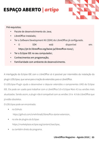 89LibreOffice Magazine – Agosto 2016 |
A interligação do Eclipse IDE com o LibreOffice só é possível por intermédio da instalação do
plugin LOEclipse, que serve para criação de extensões para o LibreOffice.
O LOEclipse-Plugin ajuda a desenvolver e depurar extensões e componentes UNO do Eclipse
IDE. Ele pode ser usado para trabalhar com o LibreOffice 5.0 e Eclipse Mars 4.5 ou versões mais
atualizadas. Sendo assim, o plugin não é compatível com as versões 3.X e 4.X do LibreOffice que
já estão obsoletos.
O LOEclipse pode ser encontrado:
● no GitHub:
https://github.com/smehrbrodt/libreoffice-starter-extension,
● no site de plugins do Eclipse:
https://marketplace.eclipse.org/content/loeclipse,
● ou também direto do programa.
ESPAÇO ABERTO | artigo
Pré-requisitos:Pré-requisitos:
● Pacote de desenvolvimento do Java;
● LibreOffice instalado;
● Ter o Software Development Kit (SDK) do LibreOffice já configurado.
● O SDK está disponível em:
https://pt-br.libreoffice.org/baixe-ja/libreoffice-novo/https://pt-br.libreoffice.org/baixe-ja/libreoffice-novo/;;
●
Ter o Eclipse IDE no seu computador;Ter o Eclipse IDE no seu computador;
●
Conhecimentos em programação;Conhecimentos em programação;
●
Familiaridade com ambiente de desenvolvimento.Familiaridade com ambiente de desenvolvimento.
 