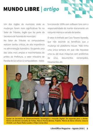 9LibreOffice Magazine – Agosto 2016 |
MUNDO LIBRE | artigo
funcionando 100% com software livre com a
responsabilidade de manter diariamente um
conjunto intenso e variado de tarefas.
O setor é chefiado por Caio Tavares Azevedo,
que não esconde os benefícios que a
mudança de plataforma trouxe: “Não tinha
uma única semana em que não houvesse
uma ou até duas máquinas com problemas
de vírus, documentos corrompidos,
travamentos, etc.
Um dos órgãos do município onde as
mudanças foram mais significativas foi no
Setor de Tributos, órgão que faz parte da
Secretaria de Fazenda do município.
No Setor de Tributos os computadores
realizam tarefas críticas, de alta importância
na administração fazendária. Ocupando uma
das salas mais amplas e movimentadas do
prédio da Prefeitura, o setor tributário de
Paraíba do Sul utiliza 12 computadores – todos
Equipe da Secretaria de Desenvolvimento Tecnológico e Inclusão Digital. Da esquerda para a direita:
Ramon de Oliveira Carvalho de Freitas, Márcio Pereira Batista, Prefeito Márcio de Abreu Oliveira, Glaucia
Vichetti, Luís Paulo Pedra Guedes e Filipe Correa Silva
 