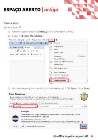 90LibreOffice Magazine – Agosto 2016 |
ESPAÇO ABERTO | artigo
3) No campo de pesquisa, preencha com o nome do plugin LOEclipse e clique Enter;
Passo a passoPasso a passo
Abra o Eclipse IDE.
1) Na barra superior procure por Help, passe o cursor sobre o menu;
2) Clique em Eclipse Marketplace;
 