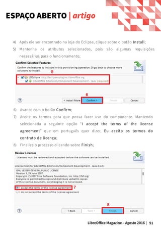 91LibreOffice Magazine – Agosto 2016 |
ESPAÇO ABERTO | artigo
6) Avance com o botão Confirm;
7) Aceite os termos para que possa fazer uso do componente. Mantendo
selecionada a seguinte opção “I accept the terms of the license
agreement” que em português quer dizer, Eu aceito os termos do
contrato de licença;
8) Finalize o processo clicando sobre Finish;
4) Após ele ser encontrado na loja do Eclipse, clique sobre o botão Install;
5) Mantenha os atributos selecionados, pois são algumas requisições
necessárias para o funcionamento;
 