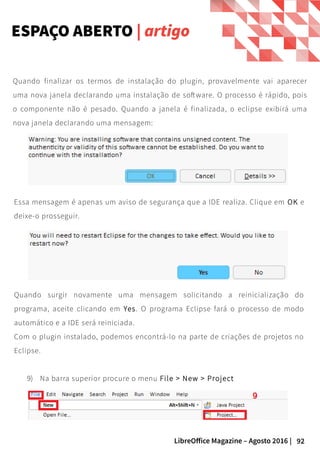 92LibreOffice Magazine – Agosto 2016 |
ESPAÇO ABERTO | artigo
Essa mensagem é apenas um aviso de segurança que a IDE realiza. Clique em OK e
deixe-o prosseguir.
Quando finalizar os termos de instalação do plugin, provavelmente vai aparecer
uma nova janela declarando uma instalação de software. O processo é rápido, pois
o componente não é pesado. Quando a janela é finalizada, o eclipse exibirá uma
nova janela declarando uma mensagem:
Quando surgir novamente uma mensagem solicitando a reinicialização do
programa, aceite clicando em Yes. O programa Eclipse fará o processo de modo
automático e a IDE será reiniciada.
Com o plugin instalado, podemos encontrá-lo na parte de criações de projetos no
Eclipse.
9) Na barra superior procure o menu File > New > Project
 