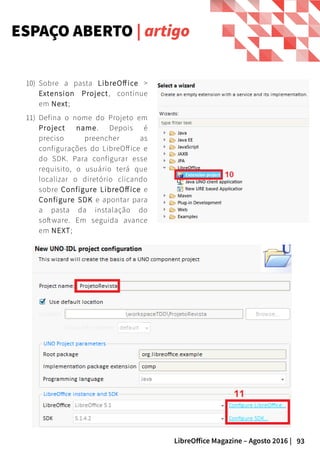 93LibreOffice Magazine – Agosto 2016 |
ESPAÇO ABERTO | artigo
10) Sobre a pasta LibreOff ice >
Extension Project, continue
em Next;
11) Defina o nome do Projeto em
Project name. Depois é
preciso preencher as
configurações do LibreOffice e
do SDK. Para configurar esse
requisito, o usuário terá que
localizar o diretório clicando
sobre Configure LibreOffice e
Configure SDK e apontar para
a pasta da instalação do
software. Em seguida avance
em NEXT;
 