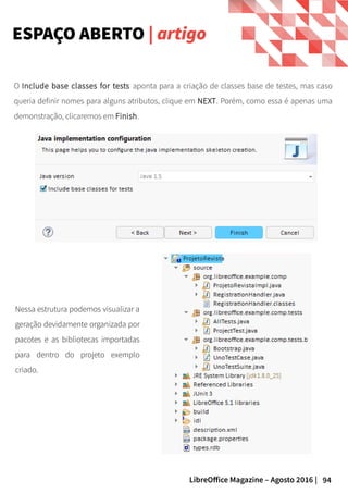 94LibreOffice Magazine – Agosto 2016 |
ESPAÇO ABERTO | artigo
Nessa estrutura podemos visualizar a
geração devidamente organizada por
pacotes e as bibliotecas importadas
para dentro do projeto exemplo
criado.
O Include base classes for tests aponta para a criação de classes base de testes, mas caso
queria definir nomes para alguns atributos, clique em NEXT. Porém, como essa é apenas uma
demonstração, clicaremos em Finish.
 