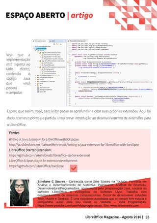 95LibreOffice Magazine – Agosto 2016 |
ESPAÇO ABERTO | artigo
Espero que assim, você, caro leitor possa se aprofundar e criar suas próprias extensões. Aqui foi
dado apenas o ponto de partida. Uma breve introdução ao desenvolvimento de extensões para
o LibreOffice.
Veja que a
implementação
está exposta ao
lado direito,
contendo o
código Java
que você
poderá
manipular.
FontesFontes
Writing a Java Extension for LibreOfficewithLOEclipse:Writing a Java Extension for LibreOfficewithLOEclipse:
http://pt.slideshare.net/SamuelMehrbrodt/writing-a-java-extension-for-libreoffice-with-loeclipsehttp://pt.slideshare.net/SamuelMehrbrodt/writing-a-java-extension-for-libreoffice-with-loeclipse
LibreOffice Starter Extension:LibreOffice Starter Extension:
https://github.com/smehrbrodt/libreoffice-starter-extensionhttps://github.com/smehrbrodt/libreoffice-starter-extension
LibreOffice Eclipse plugin for extensiondevelopment:LibreOffice Eclipse plugin for extensiondevelopment:
https://github.com/LibreOffice/loeclipsehttps://github.com/LibreOffice/loeclipse
Sthefane C Soares - Conhecida como Sthe Soares na Youtube. Formada em
Análise e Desenvolvimento de Sistemas. Palestrante, Analista de Sistemas,
Desenvolvedora/Programadora, apaixonada pela programação Java, usuária do
software LibreOffice e evangelista do Software Livre. Trabalha com
desenvolvimento de sistemas computacionais. Gosta de desenvolver soluções
Web, Mobile e Desktop. É uma estudante autodidata que no tempo livre estuda e
compartilha aulas para seu canal no Youtube – Vida Programação:
https://www.youtube.com/user/vidaprogramacao. Site: www.sthesoares.com
 