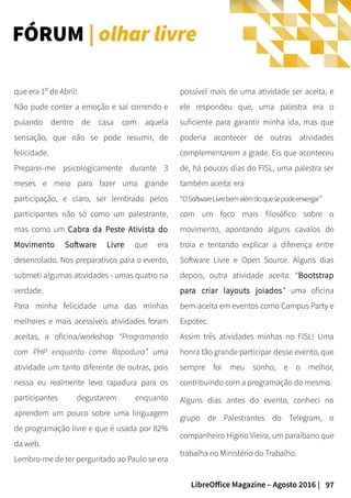 97LibreOffice Magazine – Agosto 2016 |
possível mais de uma atividade ser aceita, e
ele respondeu que, uma palestra era o
suficiente para garantir minha ida, mas que
poderia acontecer de outras atividades
complementarem a grade. Eis que aconteceu
de, há poucos dias do FISL, uma palestra ser
também aceita: era
“OSoftwareLivrebemalémdoquesepodeenxergar”
com um foco mais filosófico sobre o
movimento, apontando alguns cavalos de
troia e tentando explicar a diferença entre
Software Livre e Open Source. Alguns dias
depois, outra atividade aceita: “Bootstrap
para criar layouts joiados” uma oficina
bem-aceita em eventos como Campus Party e
Expotec.
Assim três atividades minhas no FISL! Uma
honra tão grande participar desse evento, que
sempre foi meu sonho, e o melhor,
contribuindo com a programação do mesmo.
Alguns dias antes do evento, conheci no
grupo de Palestrantes do Telegram, o
companheiro Higino Vieira, um paraibano que
trabalha no Ministério do Trabalho.
que era 1º de Abril!
Não pude conter a emoção e saí correndo e
pulando dentro de casa com aquela
sensação, que não se pode resumir, de
felicidade.
Preparei-me psicologicamente durante 3
meses e meio para fazer uma grande
participação, e claro, ser lembrado pelos
participantes não só como um palestrante,
mas como um Cabra da Peste Ativista do
Movimento Software Livre que era
desenrolado. Nos preparativos para o evento,
submeti algumas atividades - umas quatro na
verdade.
Para minha felicidade uma das minhas
melhores e mais acessíveis atividades foram
aceitas, a oficina/workshop “Programando
com PHP enquanto come Rapadura” uma
atividade um tanto diferente de outras, pois
nessa eu realmente levo rapadura para os
participantes degustarem enquanto
aprendem um pouco sobre uma linguagem
de programação livre e que é usada por 82%
da web.
Lembro-me de ter perguntado ao Paulo se era
FÓRUM | olhar livre
 