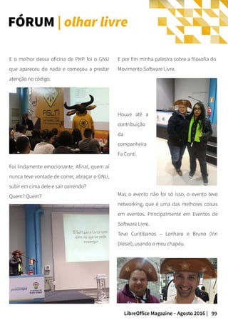 99LibreOffice Magazine – Agosto 2016 |
Mas o evento não foi só isso, o evento teve
networking, que é uma das melhores coisas
em eventos. Principalmente em Eventos de
Software Livre.
Teve Curitibanos – Lenharo e Bruno (Vin
Diesel), usando o meu chapéu.
E o melhor dessa oficina de PHP foi o GNU
que apareceu do nada e começou a prestar
atenção no código.
FÓRUM | olhar livre
Houve até a
contribuição
da
companheira
Fa Conti.
Foi lindamente emocionante. Afinal, quem aí
nunca teve vontade de correr, abraçar o GNU,
subir em cima dele e sair correndo?
Quem? Quem?
E por fim minha palestra sobre a filosofia do
Movimento Software Livre.
 