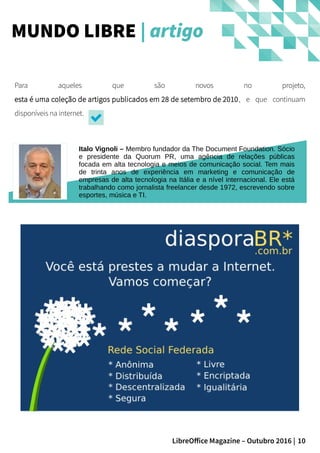 10LibreOffice Magazine – Outubro 2016 |
MUNDO LIBRE | artigo
Italo Vignoli – Membro fundador da The Document Foundation. Sócio
e presidente da Quorum PR, uma agência de relações públicas
focada em alta tecnologia e meios de comunicação social. Tem mais
de trinta anos de experiência em marketing e comunicação de
empresas de alta tecnologia na Itália e a nível internacional. Ele está
trabalhando como jornalista freelancer desde 1972, escrevendo sobre
esportes, música e TI.
Para aqueles que são novos no projeto,
esta é uma coleção de artigos publicados em 28 de setembro de 2010, e que continuam
disponíveis na internet.
 