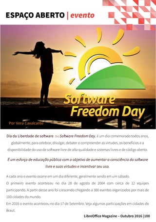 100LibreOffice Magazine – Outubro 2016 |
Dia da Liberdade de software ou Software Freedom Day, é um dia comemorado todos anos,
globalmente, para celebrar, divulgar, debater e compreender as virtudes, os benefícios e a
disponibilidade do uso de software livre de alta qualidade e sistemas livres e de código aberto.
É um esforço de educação pública com o objetivo de aumentar a consciência do software
livre e suas virtudes e incentivar seu uso.
A cada ano o evento ocorre em um dia diferente, geralmente sendo em um sábado.
O primeiro evento aconteceu no dia 28 de agosto de 2004 com cerca de 12 equipes
participando. A partir desse ano foi crescendo chegando a 300 eventos organizados por mais de
100 cidades do mundo.
Em 2016 o evento aconteceu no dia 17 de Setembro. Veja algumas participações em cidades do
Brasil.
ESPAÇO ABERTO | evento
Por Vera Cavalcante
 