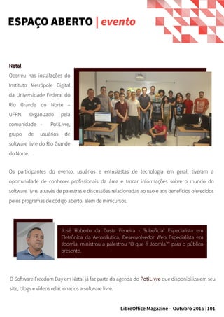 101LibreOffice Magazine – Outubro 2016 |
NatalNatal
Ocorreu nas instalações do
Instituto Metrópole Digital
da Universidade Federal do
Rio Grande do Norte –
UFRN. Organizado pela
comunidade - PotiLivre,
grupo de usuários de
software livre do Rio Grande
do Norte.
ESPAÇO ABERTO | evento
Os participantes do evento, usuários e entusiastas de tecnologia em geral, tiveram a
oportunidade de conhecer profissionais da área e trocar informações sobre o mundo do
software livre, através de palestras e discussões relacionadas ao uso e aos benefícios oferecidos
pelos programas de código aberto, além de minicursos.
José Roberto da Costa Ferreira - Suboficial Especialista em
Eletrônica da Aeronáutica, Desenvolvedor Web Especialista em
Joomla, ministrou a palestrou “O que é Joomla?" para o público
presente.
O Software Freedom Day em Natal já faz parte da agenda do PotiLivre que disponibiliza em seu
site, blogs e vídeos relacionados a software livre.
 