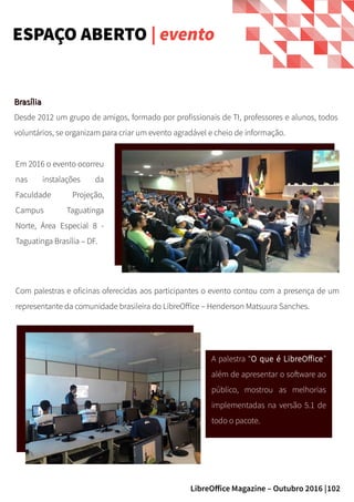 102LibreOffice Magazine – Outubro 2016 |
BrasíliaBrasília
Desde 2012 um grupo de amigos, formado por profissionais de TI, professores e alunos, todos
voluntários, se organizam para criar um evento agradável e cheio de informação.
ESPAÇO ABERTO | evento
Com palestras e oficinas oferecidas aos participantes o evento contou com a presença de um
representante da comunidade brasileira do LibreOffice – Henderson Matsuura Sanches.
Em 2016 o evento ocorreu
nas instalações da
Faculdade Projeção,
Campus Taguatinga
Norte, Área Especial 8 -
Taguatinga Brasília – DF.
A palestra “O que é LibreOffice”
além de apresentar o software ao
público, mostrou as melhorias
implementadas na versão 5.1 de
todo o pacote.
 