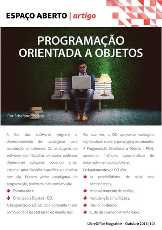 104LibreOffice Magazine – Outubro 2016 |
A Era dos softwares exigiram o
desenvolvimento de paradigmas para
construção de sistemas. Os paradigmas de
softwares são filosofias de como podemos
desenvolver software, podendo então
escolher uma filosofia específica e trabalhar
com ela. Existem vários paradigmas de
programação, porém os mais comuns são:
Estruturado e
Orientado a Objetos - OO.
A Programação Estruturada apresenta maior
complexidade de abstração do mundo real.
Por sua vez, a OO apresenta vantagens
significativas sobre o paradigma estruturado.
A Programação Orientada a Objetos – POO,
apresenta melhores características de
desenvolvimento de software.
Os fundamentos da OO são:
as possibilidades de reúso dos
componentes,
reaproveitamento de código,
manutenção simplificada,
melhor abstração,
custo de desenvolvimento baixo,
ESPAÇO ABERTO | artigo
Por Sthefane Soares
PROGRAMAÇÃO
ORIENTADA A OBJETOS
 