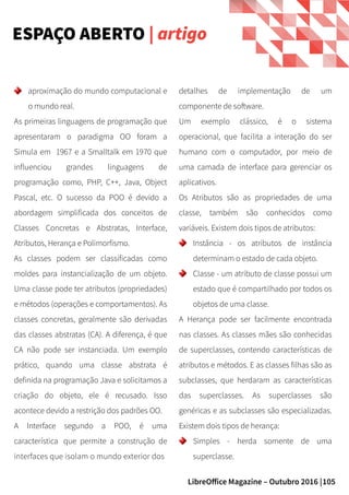105LibreOffice Magazine – Outubro 2016 |
detalhes de implementação de um
componente de software.
Um exemplo clássico, é o sistema
operacional, que facilita a interação do ser
humano com o computador, por meio de
uma camada de interface para gerenciar os
aplicativos.
Os Atributos são as propriedades de uma
classe, também são conhecidos como
variáveis. Existem dois tipos de atributos:
Instância - os atributos de instância
determinam o estado de cada objeto.
Classe - um atributo de classe possui um
estado que é compartilhado por todos os
objetos de uma classe.
A Herança pode ser facilmente encontrada
nas classes. As classes mães são conhecidas
de superclasses, contendo características de
atributos e métodos. E as classes filhas são as
subclasses, que herdaram as características
das superclasses. As superclasses são
genéricas e as subclasses são especializadas.
Existem dois tipos de herança:
Simples - herda somente de uma
superclasse.
aproximação do mundo computacional e
o mundo real.
As primeiras linguagens de programação que
apresentaram o paradigma OO foram a
Simula em 1967 e a Smalltalk em 1970 que
influenciou grandes linguagens de
programação como, PHP, C++, Java, Object
Pascal, etc. O sucesso da POO é devido a
abordagem simplificada dos conceitos de
Classes Concretas e Abstratas, Interface,
Atributos, Herança e Polimorfismo.
As classes podem ser classificadas como
moldes para instancialização de um objeto.
Uma classe pode ter atributos (propriedades)
e métodos (operações e comportamentos). As
classes concretas, geralmente são derivadas
das classes abstratas (CA). A diferença, é que
CA não pode ser instanciada. Um exemplo
prático, quando uma classe abstrata é
definida na programação Java e solicitamos a
criação do objeto, ele é recusado. Isso
acontece devido a restrição dos padrões OO.
A Interface segundo a POO, é uma
característica  que permite a construção de
interfaces que isolam o mundo exterior dos
ESPAÇO ABERTO | artigo
 