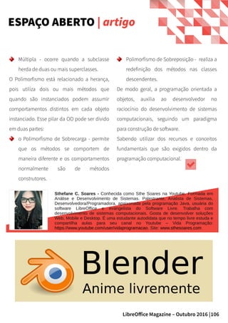106LibreOffice Magazine – Outubro 2016 |
Polimorfismo de Sobreposição - realiza a
redefinição dos métodos nas classes
descendentes.
De modo geral, a programação orientada a
objetos, auxilia ao desenvolvedor no
raciocínio do desenvolvimento de sistemas
computacionais, seguindo um paradigma
para construção de software.
Sabendo utilizar dos recursos e conceitos
fundamentais que são exigidos dentro da
programação computacional.
Múltipla - ocorre quando a subclasse
herda de duas ou mais superclasses.
O Polimorfismo está relacionado a herança,
pois utiliza dois ou mais métodos que
quando são instanciados podem assumir
comportamentos distintos em cada objeto
instanciado. Esse pilar da OO pode ser divido
em duas partes:
o Polimorfismo de Sobrecarga - permite
que os métodos se comportem de
maneira diferente e os comportamentos
normalmente são de métodos
construtores.
ESPAÇO ABERTO | artigo
Sthefane C. Soares - Conhecida como Sthe Soares na Youtube. Formada em
Análise e Desenvolvimento de Sistemas. Palestrante, Analista de Sistemas,
Desenvolvedora/Programadora, apaixonada pela programação Java, usuária do
software LibreOffice e evangelista do Software Livre. Trabalha com
desenvolvimento de sistemas computacionais. Gosta de desenvolver soluções
Web, Mobile e Desktop. É uma estudante autodidata que no tempo livre estuda e
compartilha aulas para seu canal no Youtube – Vida Programação:
https://www.youtube.com/user/vidaprogramacao. Site: www.sthesoares.com
 