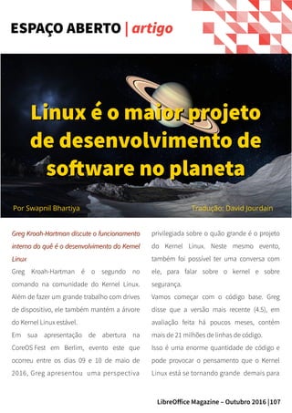 107LibreOffice Magazine – Outubro 2016 |
Greg Kroah-Hartman discute o funcionamentoGreg Kroah-Hartman discute o funcionamento
interno do quê é o desenvolvimento do Kernelinterno do quê é o desenvolvimento do Kernel
LinuxLinux
Greg Kroah-Hartman é o segundo no
comando na comunidade do Kernel Linux.
Além de fazer um grande trabalho com drives
de dispositivo, ele também mantém a árvore
do Kernel Linux estável.
Em sua apresentação de abertura na
CoreOS Fest em Berlim, evento este que
ocorreu entre os dias 09 e 10 de maio de
2016, Greg apresentou uma perspectiva
privilegiada sobre o quão grande é o projeto
do Kernel Linux. Neste mesmo evento,
também foi possível ter uma conversa com
ele, para falar sobre o kernel e sobre
segurança.
Vamos começar com o código base. Greg
disse que a versão mais recente (4.5), em
avaliação feita há poucos meses, contém
mais de 21 milhões de linhas de código.
Isso é uma enorme quantidade de código e
pode provocar o pensamento que o Kernel
Linux está se tornando grande demais para
ESPAÇO ABERTO | artigo
Por Swapnil Bhartiya
Linux é o maior projetoLinux é o maior projeto
de desenvolvimento dede desenvolvimento de
software no planetasoftware no planeta
Tradução: David Jourdain
 