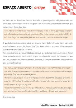 108LibreOffice Magazine – Outubro 2016 |
ser executado em dispositivos menores. Mas o fato é que integradores não precisam executar
todas essas 21 milhões de linhas de código em seus dispositivos. Eles utilizarão somente o que
eles precisam. Como disse Greg:
ESPAÇO ABERTO | artigo
"Você não vai executar todas essas funcionalidades. Todos os drives, para cada hardware
específico, estão contidos no Kernel, todos juntos. Meu laptop executa cerca de 1,6 milhões de
linhas de código. Um smartphone pode executar cerca de 2,5 milhões de linhas de código ".
O que todo mundo executa de fato é um pequeno “core” do kernel, e este “core” representa
aproximadamente apenas 5% do total do código do Kernel Linux, enquanto 35% corresponde
suporte a rede e mais de 40% são drives.
Mais impressionante que a quantidade de código, o que atribui ao desenvolvimento do Kernel
Linux o reconhecimento como o maior projeto de software do mundo é o fato que, no ano
passado, cerca de 4.000 desenvolvedores e, ao menos, 440 empresas diferentes têm contribuído
para o kernel. Greg disse:
"É o maior projeto de desenvolvimento de software jamais visto, na história da computação -
seja pelo número de pessoas que usam, que desenvolvem, assim como o número de empresas
envolvidas. É um número enorme de pessoas.”
“Temos mais de 10.800 de linhas de código adicionadas, 5.300 linhas de código removidas e
mais de 1.875 linhas de código modificadas. A cada dia. Isso representa mais de 8
modificações no código, por segundo.”
“Isso é impressionante: O quê significa que o Kernel Linux, mais que qualquer outra tecnologia,
vem sendo constantemente alterado, corrigido e modificado, e ficando cada vez melhor.”
Disse ainda Greg:
 
