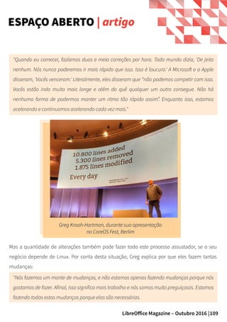 109LibreOffice Magazine – Outubro 2016 |
ESPAÇO ABERTO | artigo
Greg Kroah-Hartman, durante sua apresentaçãoGreg Kroah-Hartman, durante sua apresentação
no CoreOS Fest, Berlimno CoreOS Fest, Berlim
"Quando eu comecei, fazíamos duas e meia correções por hora. Todo mundo dizia, 'De jeito
nenhum. Nós nunca poderemos ir mais rápido que isso. Isso é loucura.' A Microsoft e a Apple
disseram, 'Vocês venceram.' Literalmente, eles disseram que “não podemos competir com isso.
Vocês estão indo muito mais longe e além do quê qualquer um outro consegue. Não há
nenhuma forma de podermos manter um ritmo tão rápido assim”. Enquanto isso, estamos
acelerando e continuamos acelerando cada vez mais."
Mas a quantidade de alterações também pode fazer todo este processo assustador, se o seu
negócio depende de Linux. Por conta desta situação, Greg explica por que eles fazem tantas
mudanças:
"Nós fazemos um monte de mudanças, e não estamos apenas fazendo mudanças porque nós
gostamos de fazer. Afinal, isso significa mais trabalho e nós somos muito preguiçosos. Estamos
fazendo todas estas mudanças porque elas são necessárias.
 