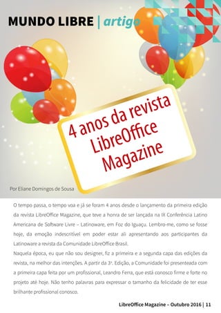 11LibreOffice Magazine – Outubro 2016 |
Por Eliane Domingos de Sousa
MUNDO LIBRE | artigo
O tempo passa, o tempo voa e já se foram 4 anos desde o lançamento da primeira edição
da revista LibreOffice Magazine, que teve a honra de ser lançada na IX Conferência Latino
Americana de Software Livre – Latinoware, em Foz do Iguaçu. Lembro-me, como se fosse
hoje, da emoção indescritível em poder estar ali apresentando aos participantes da
Latinoware a revista da Comunidade LibreOffice Brasil.
Naquela época, eu que não sou designer, fiz a primeira e a segunda capa das edições da
revista, na melhor das intenções. A partir da 3a
. Edição, a Comunidade foi presenteada com
a primeira capa feita por um profissional, Leandro Ferra, que está conosco firme e forte no
projeto até hoje. Não tenho palavras para expressar o tamanho da felicidade de ter esse
brilhante profissional conosco.
4anosdarevista
LibreOffice
Magazine
 