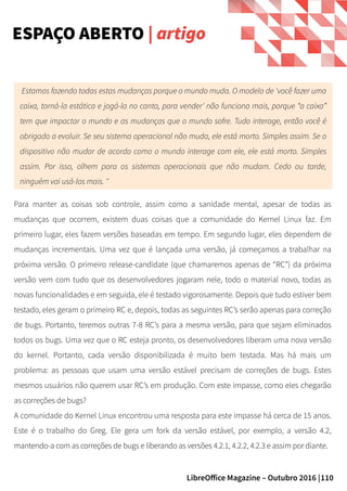 110LibreOffice Magazine – Outubro 2016 |
ESPAÇO ABERTO | artigo
Estamos fazendo todas estas mudanças porque o mundo muda. O modelo de 'você fazer uma
caixa, torná-la estática e jogá-la no canto, para vender' não funciona mais, porque “a caixa”
tem que impactar o mundo e as mudanças que o mundo sofre. Tudo interage, então você é
obrigado a evoluir. Se seu sistema operacional não muda, ele está morto. Simples assim. Se o
dispositivo não mudar de acordo como o mundo interage com ele, ele está morto. Simples
assim. Por isso, olhem para os sistemas operacionais que não mudam. Cedo ou tarde,
ninguém vai usá-los mais. "
Para manter as coisas sob controle, assim como a sanidade mental, apesar de todas as
mudanças que ocorrem, existem duas coisas que a comunidade do Kernel Linux faz. Em
primeiro lugar, eles fazem versões baseadas em tempo. Em segundo lugar, eles dependem de
mudanças incrementais. Uma vez que é lançada uma versão, já começamos a trabalhar na
próxima versão. O primeiro release-candidate (que chamaremos apenas de “RC”) da próxima
versão vem com tudo que os desenvolvedores jogaram nele, todo o material novo, todas as
novas funcionalidades e em seguida, ele é testado vigorosamente. Depois que tudo estiver bem
testado, eles geram o primeiro RC e, depois, todas as seguintes RC’s serão apenas para correção
de bugs. Portanto, teremos outras 7-8 RC’s para a mesma versão, para que sejam eliminados
todos os bugs. Uma vez que o RC esteja pronto, os desenvolvedores liberam uma nova versão
do kernel. Portanto, cada versão disponibilizada é muito bem testada. Mas há mais um
problema: as pessoas que usam uma versão estável precisam de correções de bugs. Estes
mesmos usuários não querem usar RC’s em produção. Com este impasse, como eles chegarão
as correções de bugs?
A comunidade do Kernel Linux encontrou uma resposta para este impasse há cerca de 15 anos.
Este é o trabalho do Greg. Ele gera um fork da versão estável, por exemplo, a versão 4.2,
mantendo-a com as correções de bugs e liberando as versões 4.2.1, 4.2.2, 4.2.3 e assim por diante.
 