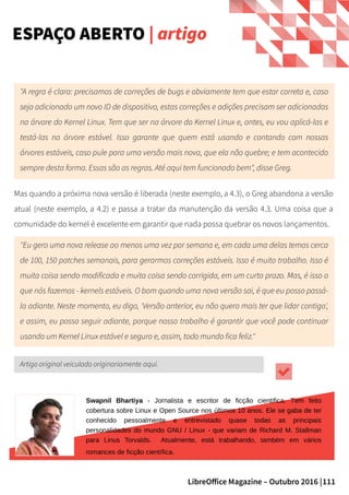 111LibreOffice Magazine – Outubro 2016 |
ESPAÇO ABERTO | artigo
"A regra é clara: precisamos de correções de bugs e obviamente tem que estar correta e, caso
seja adicionado um novo ID de dispositivo, estas correções e adições precisam ser adicionadas
na árvore do Kernel Linux. Tem que ser na árvore do Kernel Linux e, antes, eu vou aplicá-las e
testá-las na árvore estável. Isso garante que quem está usando e contando com nossas
árvores estáveis, caso pule para uma versão mais nova, que ela não quebre; e tem acontecido
sempre desta forma. Essas são as regras. Até aqui tem funcionado bem", disse Greg.
Mas quando a próxima nova versão é liberada (neste exemplo, a 4.3), o Greg abandona a versão
atual (neste exemplo, a 4.2) e passa a tratar da manutenção da versão 4.3. Uma coisa que a
comunidade do kernel é excelente em garantir que nada possa quebrar os novos lançamentos.
"Eu gero uma nova release ao menos uma vez por semana e, em cada uma delas temos cerca
de 100, 150 patches semanais, para gerarmos correções estáveis. Isso é muito trabalho. Isso é
muita coisa sendo modificada e muita coisa sendo corrigida, em um curto prazo. Mas, é isso o
que nós fazemos - kernels estáveis. O bom quando uma nova versão sai, é que eu posso passá-
la adiante. Neste momento, eu digo, 'Versão anterior, eu não quero mais ter que lidar contigo',
e assim, eu posso seguir adiante, porque nosso trabalho é garantir que você pode continuar
usando um Kernel Linux estável e seguro e, assim, todo mundo fica feliz."
Artigo original veiculado originariamente aqui.
Swapnil Bhartiya - Jornalista e escritor de ficção cientifica. Tem feito
cobertura sobre Linux e Open Source nos últimos 10 anos. Ele se gaba de ter
conhecido pessoalmente e entrevistado quase todas as principais
personalidades do mundo GNU / Linux - que variam de Richard M. Stallman
para Linus Torvalds. Atualmente, está trabalhando, também em vários
romances de ficção científica.
 