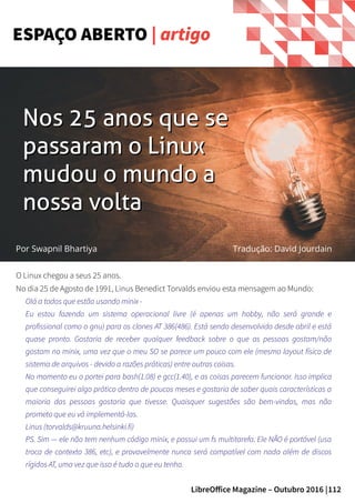 112LibreOffice Magazine – Outubro 2016 |
ESPAÇO ABERTO | artigo
O Linux chegou a seus 25 anos.
No dia 25 de Agosto de 1991, Linus Benedict Torvalds enviou esta mensagem ao Mundo:
Olá a todos que estão usando minix -
Eu estou fazendo um sistema operacional livre (é apenas um hobby, não será grande e
profissional como o gnu) para os clones AT 386(486). Está sendo desenvolvido desde abril e está
quase pronto. Gostaria de receber qualquer feedback sobre o que as pessoas gostam/não
gostam no minix, uma vez que o meu SO se parece um pouco com ele (mesmo layout físico de
sistema de arquivos - devido a razões práticas) entre outras coisas.
No momento eu o portei para bash(1.08) e gcc(1.40), e as coisas parecem funcionar. Isso implica
que conseguirei algo prático dentro de poucos meses e gostaria de saber quais características a
maioria das pessoas gostaria que tivesse. Quaisquer sugestões são bem-vindas, mas não
prometo que eu vá implementá-las.
Linus (torvalds@kruuna.helsinki.fi)
PS. Sim — ele não tem nenhum código minix, e possui um fs multitarefa. Ele NÃO é portável (usa
troca de contexto 386, etc), e provavelmente nunca será compatível com nada além de discos
rígidos AT, uma vez que isso é tudo o que eu tenho.
Nos 25 anos que seNos 25 anos que se
passaram o Linuxpassaram o Linux
mudou o mundo amudou o mundo a
nossa voltanossa volta
Por Swapnil Bhartiya Tradução: David Jourdain
 